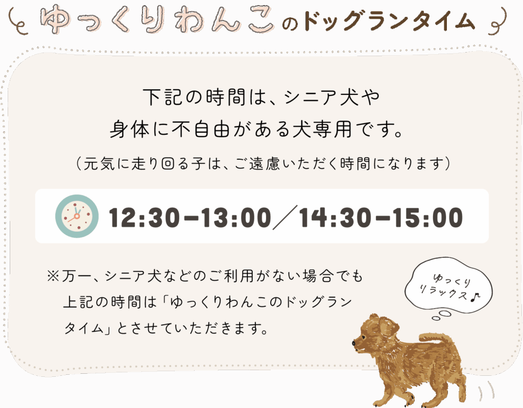 【ゆっくりわんこのドッグランタイムあります！】次の時間は、シニア犬や身体に不自由がある犬専用です。（元気に走り回る子は、ご遠慮いただく時間になります）→ 12:00-12:30／14:30-15:00 ※万一、シニア犬などのご利用がない場合でもこの時間は「ゆっくりわんこのドッグランタイム」とさせていただきます。