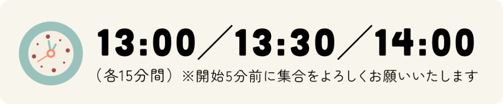 13:00／13:30／14:00 (各15分間) ※開始5分前に集合をよろしくお願いいたします